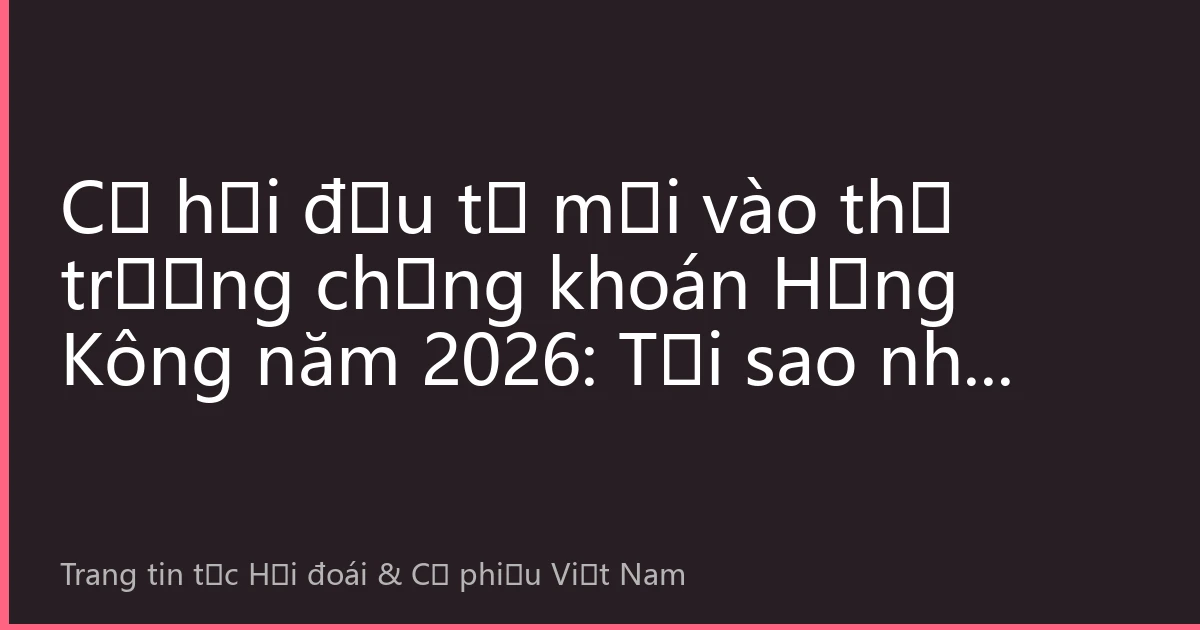 Cơ hội đầu tư mới vào thị trường chứng khoán Hồng Kông năm 2026: Tại sao nhà đầu tư Việt Nam nên tham gia thị trường này